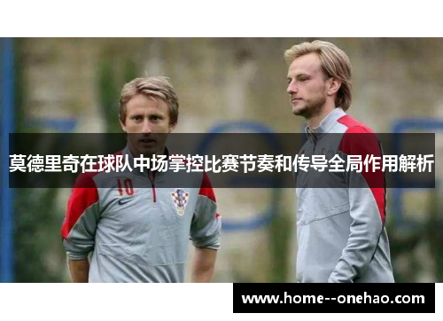 莫德里奇在球队中场掌控比赛节奏和传导全局作用解析