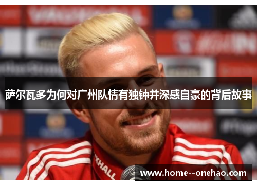 萨尔瓦多为何对广州队情有独钟并深感自豪的背后故事