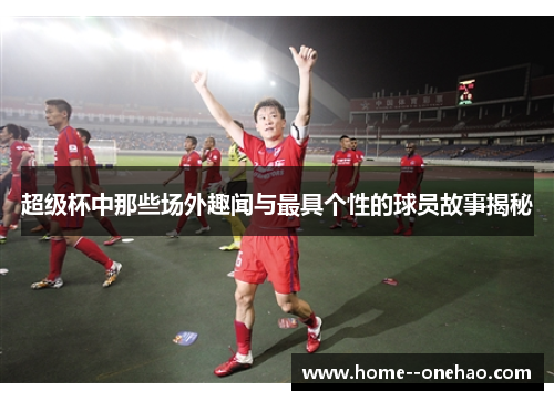 超级杯中那些场外趣闻与最具个性的球员故事揭秘