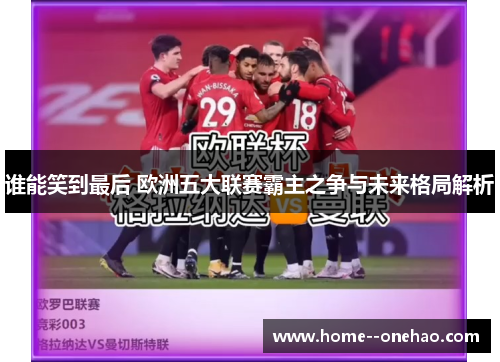 谁能笑到最后 欧洲五大联赛霸主之争与未来格局解析