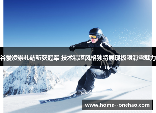 谷爱凌崇礼站斩获冠军 技术精湛风格独特展现极限滑雪魅力
