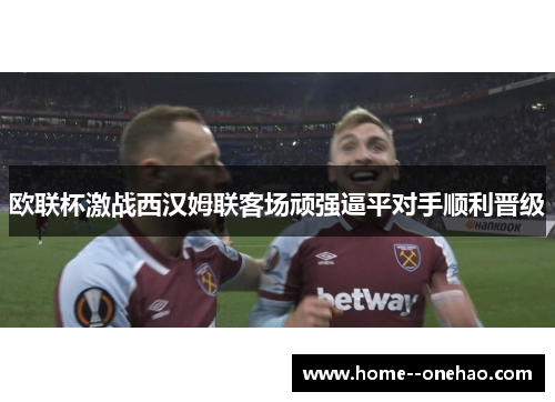 欧联杯激战西汉姆联客场顽强逼平对手顺利晋级