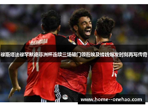 穆斯塔法穆罕默德非洲杯连续三场破门领衔埃及锋线爆发时刻再写传奇