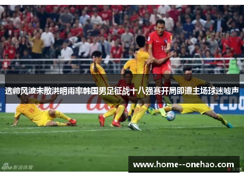 选帅风波未散洪明甫率韩国男足征战十八强赛开局即遭主场球迷嘘声