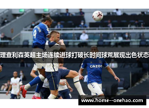 理查利森英超主场连续进球打破长时间球荒展现出色状态